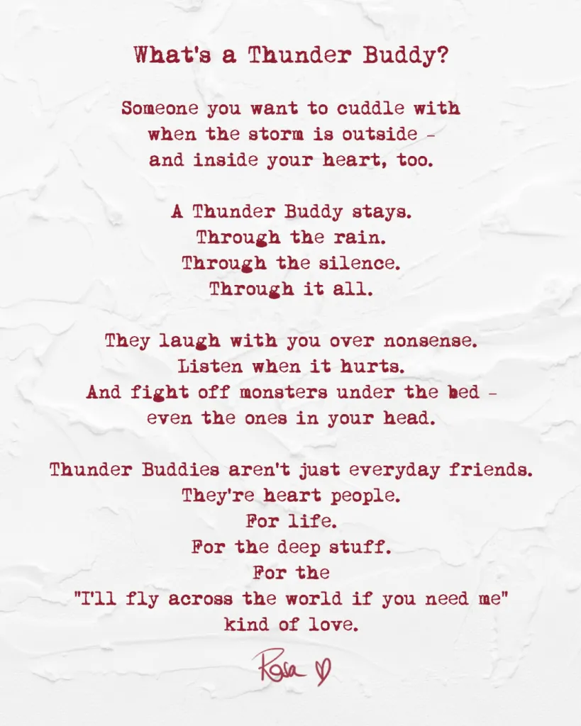 What is a Thunder Buddy?
Someone you want to cuddle with
when the storm is outside –
and inside your heart, too.
A Thunder Buddy stays.
Through the rain.
Through the silence.
Through it all.
They laugh with you over nonsense.
Listen when it hurts.
And fight off monsters under the bed –
even the ones in your head.
Thunder Buddies aren't just eeryday friends.
They're heart people.
For life.
For the deep stuff.
For the
"I'll fly across the world if you need me"
kind of love.
- Rosa